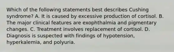 Which of the following statements best describes Cushing syndrome? A. It is caused by excessive production of cortisol. B. The major clinical features are exophthalmia and pigmentary changes. C. Treatment involves replacement of cortisol. D. Diagnosis is suspected with findings of hypotension, hyperkalemia, and polyuria.