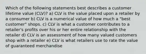 Which of the following statements best describes a customer lifetime value (CLV)? a) CLV is the value placed upon a retailer by a consumer b) CLV is a numerical value of how much a "best customer" shops. c) CLV is what a customer contributes to a retailer's profits over his or her entire relationship with the retailer d) CLV is an assessment of how many valued customers shop with a retailer e) CLV is what retailers use to rate the value of guaranteed merchandise