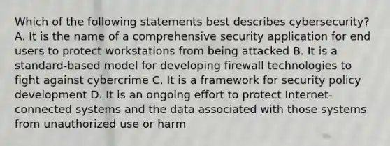 Which of the following statements best describes cybersecurity? A. It is the name of a comprehensive security application for end users to protect workstations from being attacked B. It is a standard-based model for developing firewall technologies to fight against cybercrime C. It is a framework for security policy development D. It is an ongoing effort to protect Internet-connected systems and the data associated with those systems from unauthorized use or harm