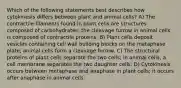 Which of the following statements best describes how cytokinesis differs between plant and animal cells? A) The contractile filaments found in plant cells are structures composed of carbohydrates; the cleavage furrow in animal cells is composed of contractile proteins. B) Plant cells deposit vesicles containing cell wall building blocks on the metaphase plate; animal cells form a cleavage furrow. C) The structural proteins of plant cells separate the two cells; in animal cells, a cell membrane separates the two daughter cells. D) Cytokinesis occurs between metaphase and anaphase in plant cells; it occurs after anaphase in animal cells.