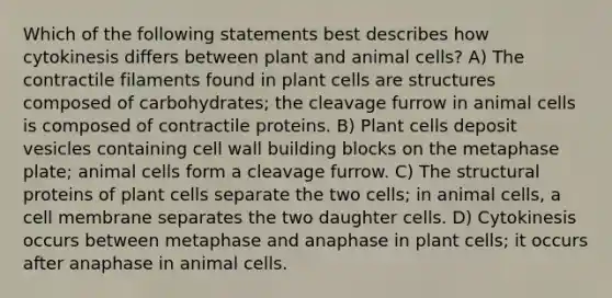 Which of the following statements best describes how cytokinesis differs between plant and animal cells? A) The contractile filaments found in plant cells are structures composed of carbohydrates; the cleavage furrow in animal cells is composed of contractile proteins. B) Plant cells deposit vesicles containing cell wall building blocks on the metaphase plate; animal cells form a cleavage furrow. C) The structural proteins of plant cells separate the two cells; in animal cells, a cell membrane separates the two daughter cells. D) Cytokinesis occurs between metaphase and anaphase in plant cells; it occurs after anaphase in animal cells.