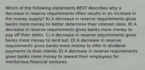 Which of the following statements BEST describes why a decrease in reserve requirements often results in an increase in the money supply? A) A decrease in reserve requirements gives banks more money to better determine their interest rates. B) A decrease in reserve requirements gives banks more money to pay off their debts. C) A decrease in reserve requirements gives banks more money to lend out. D) A decrease in reserve requirements gives banks more money to offer in dividend payments to their clients. E) A decrease in reserve requirements gives banks more money to reward their employees for meritorious financial ventures.