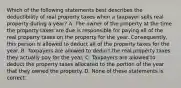 Which of the following statements best describes the deductibility of real property taxes when a taxpayer sells real property during a year? A. The owner of the property at the time the property taxes are due is responsible for paying all of the real property taxes on the property for the year. Consequently, this person is allowed to deduct all of the property taxes for the year. B. Taxpayers are allowed to deduct the real property taxes they actually pay for the year. C. Taxpayers are allowed to deduct the property taxes allocated to the portion of the year that they owned the property. D. None of these statements is correct.