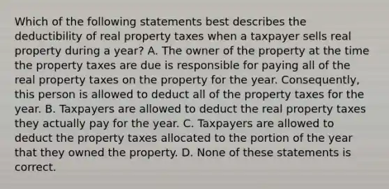 Which of the following statements best describes the deductibility of real property taxes when a taxpayer sells real property during a year? A. The owner of the property at the time the property taxes are due is responsible for paying all of the real property taxes on the property for the year. Consequently, this person is allowed to deduct all of the property taxes for the year. B. Taxpayers are allowed to deduct the real property taxes they actually pay for the year. C. Taxpayers are allowed to deduct the property taxes allocated to the portion of the year that they owned the property. D. None of these statements is correct.