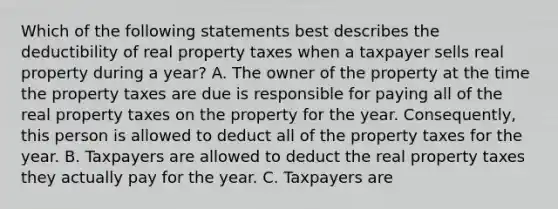 Which of the following statements best describes the deductibility of real property taxes when a taxpayer sells real property during a year? A. The owner of the property at the time the property taxes are due is responsible for paying all of the real property taxes on the property for the year. Consequently, this person is allowed to deduct all of the property taxes for the year. B. Taxpayers are allowed to deduct the real property taxes they actually pay for the year. C. Taxpayers are