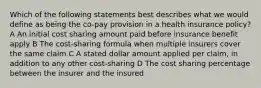 Which of the following statements best describes what we would define as being the co-pay provision in a health insurance policy? A An initial cost sharing amount paid before insurance benefit apply B The cost-sharing formula when multiple insurers cover the same claim C A stated dollar amount applied per claim, in addition to any other cost-sharing D The cost sharing percentage between the insurer and the insured