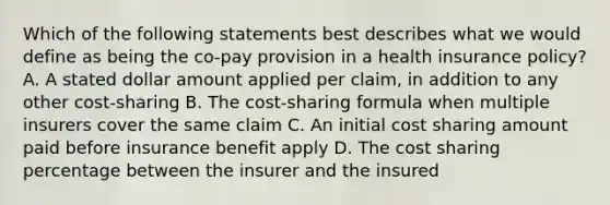 Which of the following statements best describes what we would define as being the co-pay provision in a health insurance policy? A. A stated dollar amount applied per claim, in addition to any other cost-sharing B. The cost-sharing formula when multiple insurers cover the same claim C. An initial cost sharing amount paid before insurance benefit apply D. The cost sharing percentage between the insurer and the insured