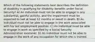 Which of the following statements best describes the definition of disability in qualifying for disability benefits under Social Security? A) An individual must not be able to engage in any substantial, gainful activity, and the impairment must be expected to last at least 12 months or result in death. B) An individual must not be able to engage in the work associated with his last employment position. C) An individual must be able to engage in work as specified by a Social Security Administration examiner. D) An individual must not be able to engage in the work of any occupation for which she is trained.