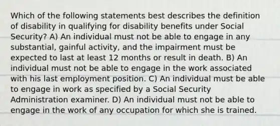 Which of the following statements best describes the definition of disability in qualifying for disability benefits under Social Security? A) An individual must not be able to engage in any substantial, gainful activity, and the impairment must be expected to last at least 12 months or result in death. B) An individual must not be able to engage in the work associated with his last employment position. C) An individual must be able to engage in work as specified by a Social Security Administration examiner. D) An individual must not be able to engage in the work of any occupation for which she is trained.