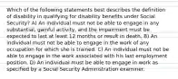 Which of the following statements best describes the definition of disability in qualifying for disability benefits under Social Security? A) An individual must not be able to engage in any substantial, gainful activity, and the impairment must be expected to last at least 12 months or result in death. B) An individual must not be able to engage in the work of any occupation for which she is trained. C) An individual must not be able to engage in the work associated with his last employment position. D) An individual must be able to engage in work as specified by a Social Security Administration examiner.