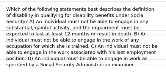 Which of the following statements best describes the definition of disability in qualifying for disability benefits under Social Security? A) An individual must not be able to engage in any substantial, gainful activity, and the impairment must be expected to last at least 12 months or result in death. B) An individual must not be able to engage in the work of any occupation for which she is trained. C) An individual must not be able to engage in the work associated with his last employment position. D) An individual must be able to engage in work as specified by a Social Security Administration examiner.