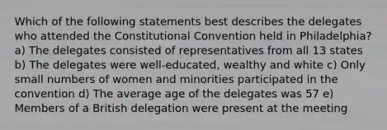 Which of the following statements best describes the delegates who attended the Constitutional Convention held in Philadelphia? a) The delegates consisted of representatives from all 13 states b) The delegates were well-educated, wealthy and white c) Only small numbers of women and minorities participated in the convention d) The average age of the delegates was 57 e) Members of a British delegation were present at the meeting