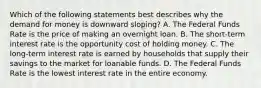 Which of the following statements best describes why the demand for money is downward sloping? A. The Federal Funds Rate is the price of making an overnight loan. B. The short-term interest rate is the opportunity cost of holding money. C. The long-term interest rate is earned by households that supply their savings to the market for loanable funds. D. The Federal Funds Rate is the lowest interest rate in the entire economy.