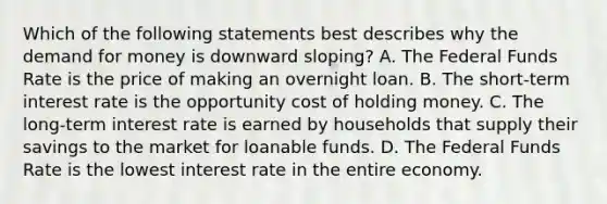 Which of the following statements best describes why the demand for money is downward sloping? A. The Federal Funds Rate is the price of making an overnight loan. B. The short-term interest rate is the opportunity cost of holding money. C. The long-term interest rate is earned by households that supply their savings to the market for loanable funds. D. The Federal Funds Rate is the lowest interest rate in the entire economy.