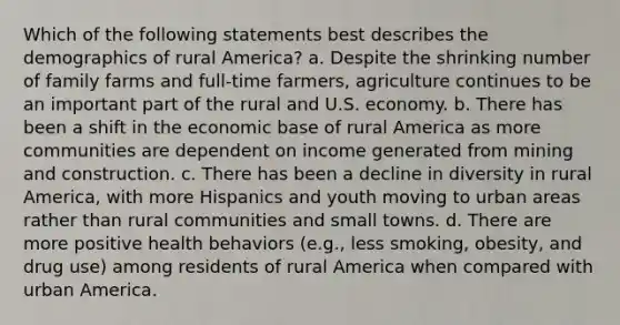 Which of the following statements best describes the demographics of rural America? a. Despite the shrinking number of family farms and full-time farmers, agriculture continues to be an important part of the rural and U.S. economy. b. There has been a shift in the economic base of rural America as more communities are dependent on income generated from mining and construction. c. There has been a decline in diversity in rural America, with more Hispanics and youth moving to urban areas rather than rural communities and small towns. d. There are more positive health behaviors (e.g., less smoking, obesity, and drug use) among residents of rural America when compared with urban America.