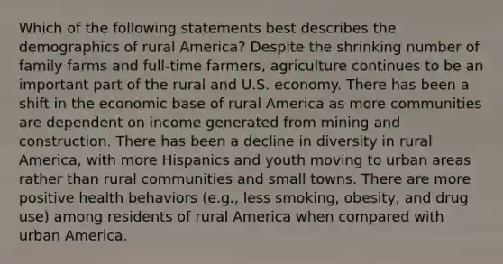 Which of the following statements best describes the demographics of rural America? Despite the shrinking number of family farms and full-time farmers, agriculture continues to be an important part of the rural and U.S. economy. There has been a shift in the economic base of rural America as more communities are dependent on income generated from mining and construction. There has been a decline in diversity in rural America, with more Hispanics and youth moving to urban areas rather than rural communities and small towns. There are more positive health behaviors (e.g., less smoking, obesity, and drug use) among residents of rural America when compared with urban America.