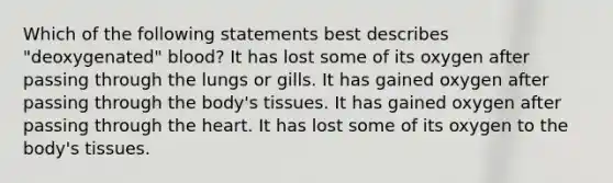 Which of the following statements best describes "deoxygenated" blood? It has lost some of its oxygen after passing through the lungs or gills. It has gained oxygen after passing through the body's tissues. It has gained oxygen after passing through the heart. It has lost some of its oxygen to the body's tissues.