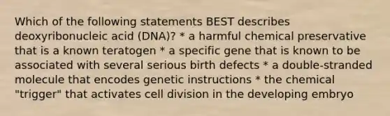 Which of the following statements BEST describes deoxyribonucleic acid (DNA)? * a harmful chemical preservative that is a known teratogen * a specific gene that is known to be associated with several serious birth defects * a double-stranded molecule that encodes genetic instructions * the chemical "trigger" that activates cell division in the developing embryo