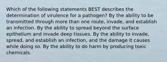 Which of the following statements BEST describes the determination of virulence for a pathogen? By the ability to be transmitted through more than one route, invade, and establish an infection. By the ability to spread beyond the surface epithelium and invade deep tissues. By the ability to invade, spread, and establish an infection, and the damage it causes while doing so. By the ability to do harm by producing toxic chemicals.