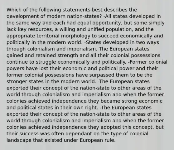 Which of the following statements best describes the development of modern nation-states? -All states developed in the same way and each had equal opportunity, but some simply lack key resources, a willing and unified population, and the appropriate territorial morphology to succeed economically and politically in the modern world. -States developed in two ways through colonialism and imperialism. The European states gained and retained strength and all their colonial possessions continue to struggle economically and politically. -Former colonial powers have lost their economic and political power and their former colonial possessions have surpassed them to be the stronger states in the modern world. -The European states exported their concept of the nation-state to other areas of the world through colonialism and imperialism and when the former colonies achieved independence they became strong economic and political states in their own right. -The European states exported their concept of the nation-state to other areas of the world through colonialism and imperialism and when the former colonies achieved independence they adopted this concept, but their success was often dependant on the type of colonial landscape that existed under European rule.