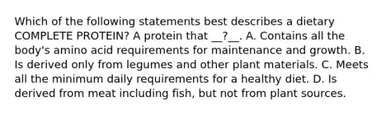 Which of the following statements best describes a dietary COMPLETE PROTEIN? A protein that __?__. A. Contains all the body's amino acid requirements for maintenance and growth. B. Is derived only from legumes and other plant materials. C. Meets all the minimum daily requirements for a healthy diet. D. Is derived from meat including fish, but not from plant sources.