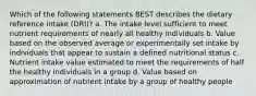 Which of the following statements BEST describes the dietary reference intake (DRI)? a. The intake level sufficient to meet nutrient requirements of nearly all healthy individuals b. Value based on the observed average or experimentally set intake by individuals that appear to sustain a defined nutritional status c. Nutrient intake value estimated to meet the requirements of half the healthy individuals in a group d. Value based on approximation of nutrient intake by a group of healthy people