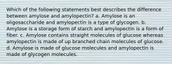 Which of the following statements best describes the difference between amylose and amylopectin? a. Amylose is an oligosaccharide and amylopectin is a type of glycogen. b. Amylose is a storage form of starch and amylopectin is a form of fiber. c. Amylose contains straight molecules of glucose whereas amylopectin is made of up branched chain molecules of glucose. d. Amylose is made of glucose molecules and amylopectin is made of glycogen molecules.