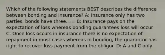 Which of the following statements BEST describes the difference between bonding and insurance? A: Insurance only has two parties, bonds have three.== B: Insurance pays on the expectation of loss whereas bonding guarantees loss will occur C: Once loss occurs in insurance there is no expectation of repayment in most cases whereas in bonding, the guarantor has right to recover loss payment from the obligor. D: A and C only