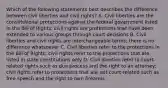 Which of the following statements best describes the difference between civil liberties and civil rights? A. Civil liberties are the constitutional protections against the federal government listed in the Bill of Rights; civil rights are protections that have been extended to various groups through court decisions B. Civil liberties and civil rights are interchangeable terms; there is no difference whatsoever C. Civil liberties refer to the protections in the Bill of Rights; civil rights refer to the protections that are listed in state constitutions only D. Civil liberties refer to court-related rights such as due process and the right to an attorney; civil rights refer to protections that are not court-related such as free speech and the right to own firearms