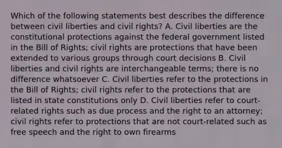 Which of the following statements best describes the difference between civil liberties and civil rights? A. Civil liberties are the constitutional protections against the federal government listed in the Bill of Rights; civil rights are protections that have been extended to various groups through court decisions B. Civil liberties and civil rights are interchangeable terms; there is no difference whatsoever C. Civil liberties refer to the protections in the Bill of Rights; civil rights refer to the protections that are listed in state constitutions only D. Civil liberties refer to court-related rights such as due process and the right to an attorney; civil rights refer to protections that are not court-related such as free speech and the right to own firearms