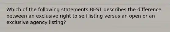 Which of the following statements BEST describes the difference between an exclusive right to sell listing versus an open or an exclusive agency listing?