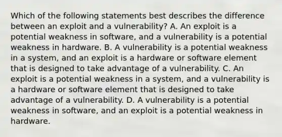 Which of the following statements best describes the difference between an exploit and a vulnerability? A. An exploit is a potential weakness in software, and a vulnerability is a potential weakness in hardware. B. A vulnerability is a potential weakness in a system, and an exploit is a hardware or software element that is designed to take advantage of a vulnerability. C. An exploit is a potential weakness in a system, and a vulnerability is a hardware or software element that is designed to take advantage of a vulnerability. D. A vulnerability is a potential weakness in software, and an exploit is a potential weakness in hardware.