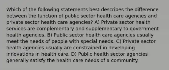 Which of the following statements best describes the difference between the function of public sector health care agencies and private sector health care agencies? A) Private sector health services are complementary and supplementary to government health agencies. B) Public sector health care agencies usually meet the needs of people with special needs. C) Private sector health agencies usually are constrained in developing innovations in health care. D) Public health sector agencies generally satisfy the health care needs of a community.