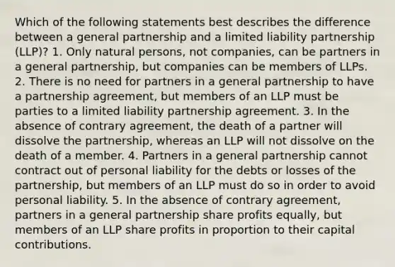 Which of the following statements best describes the difference between a general partnership and a limited liability partnership (LLP)? 1. Only natural persons, not companies, can be partners in a general partnership, but companies can be members of LLPs. 2. There is no need for partners in a general partnership to have a partnership agreement, but members of an LLP must be parties to a limited liability partnership agreement. 3. In the absence of contrary agreement, the death of a partner will dissolve the partnership, whereas an LLP will not dissolve on the death of a member. 4. Partners in a general partnership cannot contract out of personal liability for the debts or losses of the partnership, but members of an LLP must do so in order to avoid personal liability. 5. In the absence of contrary agreement, partners in a general partnership share profits equally, but members of an LLP share profits in proportion to their capital contributions.