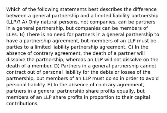 Which of the following statements best describes the difference between a general partnership and a limited liability partnership (LLP)? A) Only natural persons, not companies, can be partners in a general partnership, but companies can be members of LLPs. B) There is no need for partners in a general partnership to have a partnership agreement, but members of an LLP must be parties to a limited liability partnership agreement. C) In the absence of contrary agreement, the death of a partner will dissolve the partnership, whereas an LLP will not dissolve on the death of a member. D) Partners in a general partnership cannot contract out of personal liability for the debts or losses of the partnership, but members of an LLP must do so in order to avoid personal liability. E) In the absence of contrary agreement, partners in a general partnership share profits equally, but members of an LLP share profits in proportion to their capital contributions.