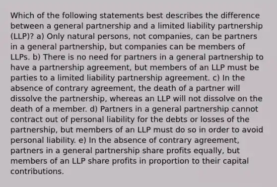 Which of the following statements best describes the difference between a general partnership and a limited liability partnership (LLP)? a) Only natural persons, not companies, can be partners in a general partnership, but companies can be members of LLPs. b) There is no need for partners in a general partnership to have a partnership agreement, but members of an LLP must be parties to a limited liability partnership agreement. c) In the absence of contrary agreement, the death of a partner will dissolve the partnership, whereas an LLP will not dissolve on the death of a member. d) Partners in a general partnership cannot contract out of personal liability for the debts or losses of the partnership, but members of an LLP must do so in order to avoid personal liability. e) In the absence of contrary agreement, partners in a general partnership share profits equally, but members of an LLP share profits in proportion to their capital contributions.