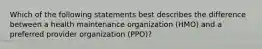 Which of the following statements best describes the difference between a health maintenance organization (HMO) and a preferred provider organization (PPO)?