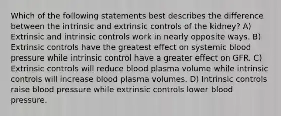 Which of the following statements best describes the difference between the intrinsic and extrinsic controls of the kidney? A) Extrinsic and intrinsic controls work in nearly opposite ways. B) Extrinsic controls have the greatest effect on systemic blood pressure while intrinsic control have a greater effect on GFR. C) Extrinsic controls will reduce blood plasma volume while intrinsic controls will increase blood plasma volumes. D) Intrinsic controls raise blood pressure while extrinsic controls lower blood pressure.