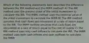 Which of the following statements best describes the difference between the IRR method and the MIRR method? A) The IRR method uses the present value of the initial investment to calculate the IRR. The MIRR method uses the terminal value of the initial investment to calculate the MIRR B) The IRR method assumes that cash flows are reinvested at a rate of return equal to the IRR. The MIRR method assumes that cash flows are reinvested at a rate of return equal to the cost of capital C) The IRR method uses only cash inflows to calculate the IRR. The MIRR method uses both cash inflows and cash outflows to calculate the MIRR