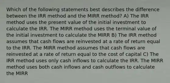 Which of the following statements best describes the difference between the IRR method and the MIRR method? A) The IRR method uses the present value of the initial investment to calculate the IRR. The MIRR method uses the terminal value of the initial investment to calculate the MIRR B) The IRR method assumes that cash flows are reinvested at a rate of return equal to the IRR. The MIRR method assumes that cash flows are reinvested at a rate of return equal to the cost of capital C) The IRR method uses only cash inflows to calculate the IRR. The MIRR method uses both cash inflows and cash outflows to calculate the MIRR