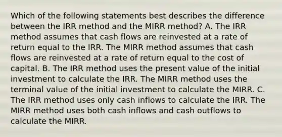 Which of the following statements best describes the difference between the IRR method and the MIRR method? A. The IRR method assumes that cash flows are reinvested at a rate of return equal to the IRR. The MIRR method assumes that cash flows are reinvested at a rate of return equal to the cost of capital. B. The IRR method uses the present value of the initial investment to calculate the IRR. The MIRR method uses the terminal value of the initial investment to calculate the MIRR. C. The IRR method uses only cash inflows to calculate the IRR. The MIRR method uses both cash inflows and cash outflows to calculate the MIRR.