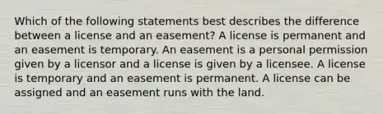 Which of the following statements best describes the difference between a license and an easement? A license is permanent and an easement is temporary. An easement is a personal permission given by a licensor and a license is given by a licensee. A license is temporary and an easement is permanent. A license can be assigned and an easement runs with the land.