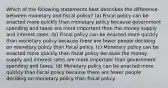 Which of the following statements best describes the difference between monetary and fiscal policy? (a) Fiscal policy can be enacted more quickly than monetary policy because government spending and taxes are more important than the money supply and interest rates. (b) Fiscal policy can be enacted more quickly than monetary policy because there are fewer people deciding on monetary policy than fiscal policy. (c) Monetary policy can be enacted more quickly than fiscal policy because the money supply and interest rates are more important than government spending and taxes. (d) Monetary policy can be enacted more quickly than fiscal policy because there are fewer people deciding on monetary policy than fiscal policy.