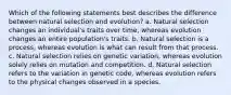 Which of the following statements best describes the difference between natural selection and evolution? a. Natural selection changes an individual's traits over time, whereas evolution changes an entire population's traits. b. Natural selection is a process, whereas evolution is what can result from that process. c. Natural selection relies on genetic variation, whereas evolution solely relies on mutation and competition. d. Natural selection refers to the variation in genetic code, whereas evolution refers to the physical changes observed in a species.