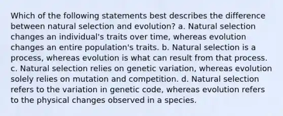 Which of the following statements best describes the difference between natural selection and evolution? a. Natural selection changes an individual's traits over time, whereas evolution changes an entire population's traits. b. Natural selection is a process, whereas evolution is what can result from that process. c. Natural selection relies on genetic variation, whereas evolution solely relies on mutation and competition. d. Natural selection refers to the variation in genetic code, whereas evolution refers to the physical changes observed in a species.