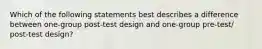 Which of the following statements best describes a difference between one-group post-test design and one-group pre-test/ post-test design?