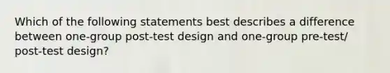 Which of the following statements best describes a difference between one-group post-test design and one-group pre-test/ post-test design?