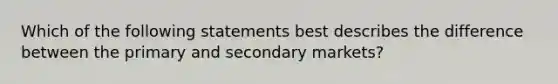 Which of the following statements best describes the difference between the primary and secondary markets?