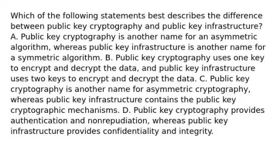 Which of the following statements best describes the difference between public key cryptography and public key infrastructure? A. Public key cryptography is another name for an asymmetric algorithm, whereas public key infrastructure is another name for a symmetric algorithm. B. Public key cryptography uses one key to encrypt and decrypt the data, and public key infrastructure uses two keys to encrypt and decrypt the data. C. Public key cryptography is another name for asymmetric cryptography, whereas public key infrastructure contains the public key cryptographic mechanisms. D. Public key cryptography provides authentication and nonrepudiation, whereas public key infrastructure provides confidentiality and integrity.