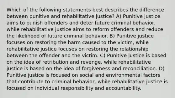 Which of the following statements best describes the difference between punitive and rehabilitative justice? A) Punitive justice aims to punish offenders and deter future criminal behavior, while rehabilitative justice aims to reform offenders and reduce the likelihood of future criminal behavior. B) Punitive justice focuses on restoring the harm caused to the victim, while rehabilitative justice focuses on restoring the relationship between the offender and the victim. C) Punitive justice is based on the idea of retribution and revenge, while rehabilitative justice is based on the idea of forgiveness and reconciliation. D) Punitive justice is focused on social and environmental factors that contribute to criminal behavior, while rehabilitative justice is focused on individual responsibility and accountability.